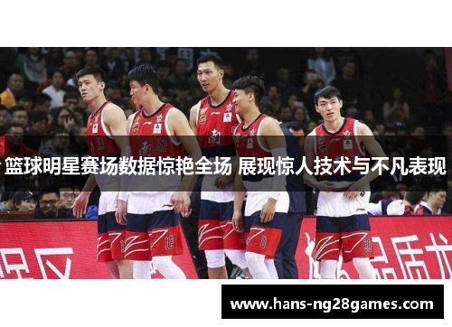 篮球明星赛场数据惊艳全场 展现惊人技术与不凡表现