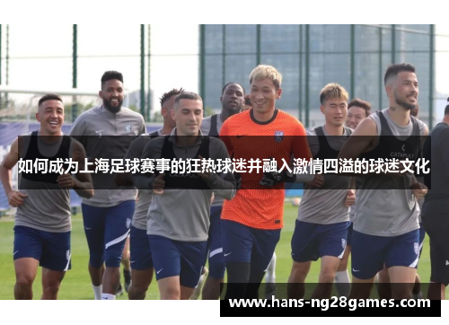 如何成为上海足球赛事的狂热球迷并融入激情四溢的球迷文化