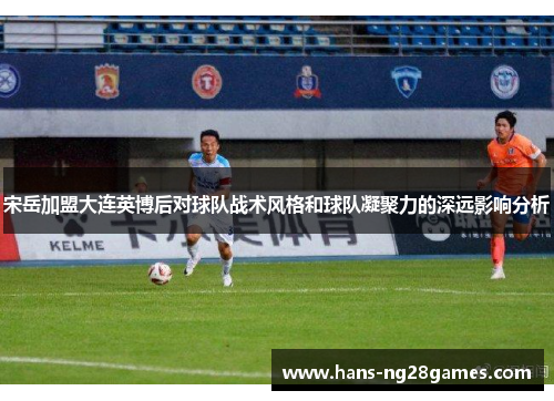 宋岳加盟大连英博后对球队战术风格和球队凝聚力的深远影响分析
