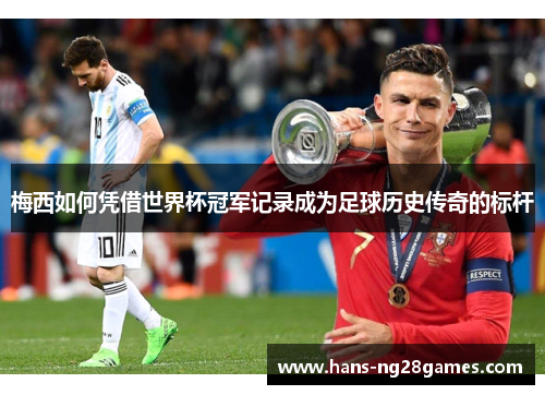 梅西如何凭借世界杯冠军记录成为足球历史传奇的标杆