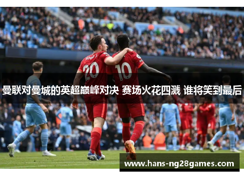 曼联对曼城的英超巅峰对决 赛场火花四溅 谁将笑到最后