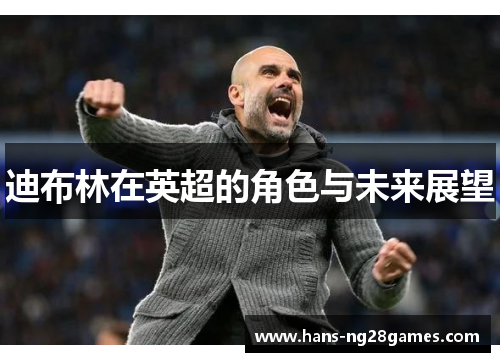 迪布林在英超的角色与未来展望 迪布林在英超的角色与未来展望