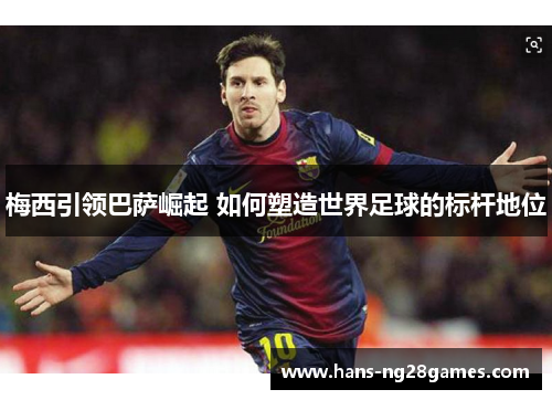 梅西引领巴萨崛起 如何塑造世界足球的标杆地位